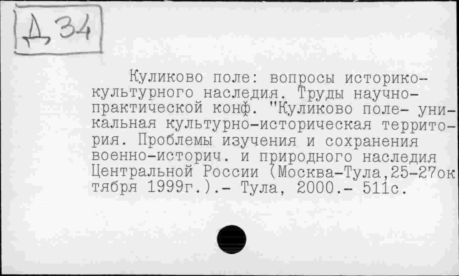 ﻿ДЭ4
Куликово поле: вопросы историко-культурного наследия. Труды научно-практической конф. "Куликово поле- уникальная культурно-историческая территория. Проблемы изучения и сохранения военно-историч. и природного наследия Центральной России (Москва-Тула,25-2?ок тября 1999г.).- Тула, 2000.- 511с.